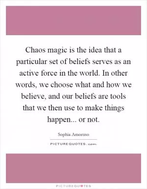 Chaos magic is the idea that a particular set of beliefs serves as an active force in the world. In other words, we choose what and how we believe, and our beliefs are tools that we then use to make things happen... or not Picture Quote #1