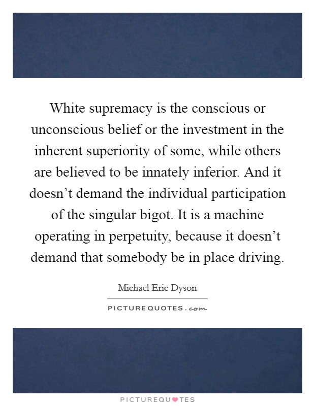White supremacy is the conscious or unconscious belief or the investment in the inherent superiority of some, while others are believed to be innately inferior. And it doesn't demand the individual participation of the singular bigot. It is a machine operating in perpetuity, because it doesn't demand that somebody be in place driving. Picture Quote #1