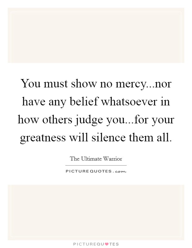 You must show no mercy...nor have any belief whatsoever in how others judge you...for your greatness will silence them all. Picture Quote #1