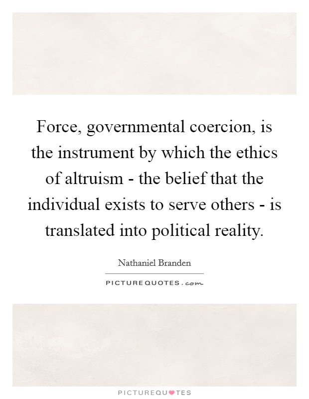 Force, governmental coercion, is the instrument by which the ethics of altruism - the belief that the individual exists to serve others - is translated into political reality. Picture Quote #1