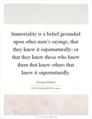 Immortality is a belief grounded upon other men’s sayings, that they knew it supernaturally; or that they knew those who knew them that knew others that knew it supernaturally Picture Quote #1