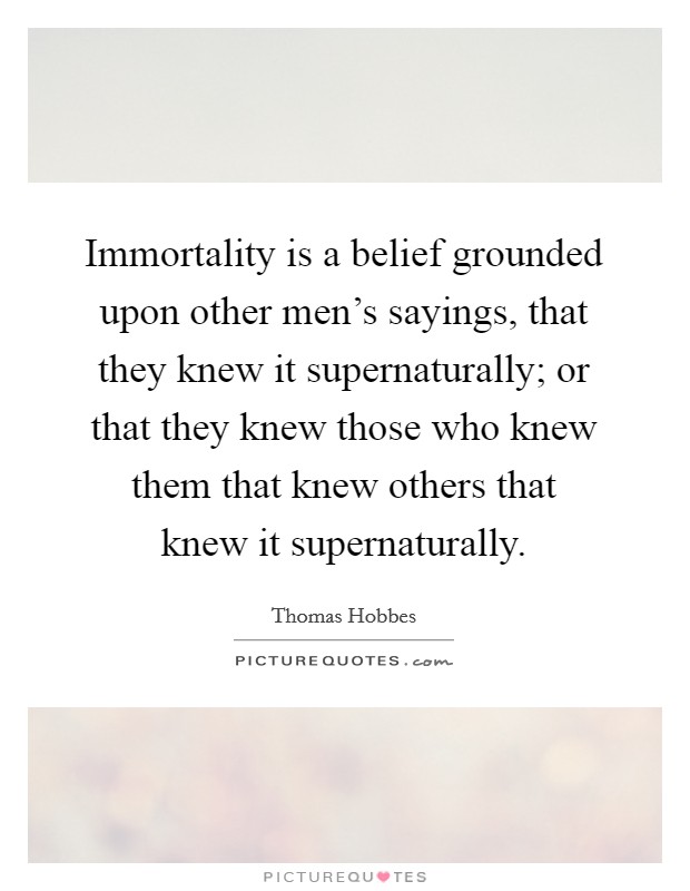 Immortality is a belief grounded upon other men's sayings, that they knew it supernaturally; or that they knew those who knew them that knew others that knew it supernaturally. Picture Quote #1