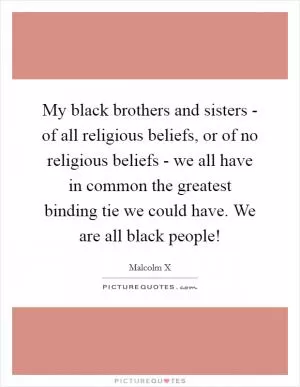 My black brothers and sisters - of all religious beliefs, or of no religious beliefs - we all have in common the greatest binding tie we could have. We are all black people! Picture Quote #1