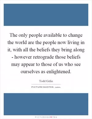 The only people available to change the world are the people now living in it, with all the beliefs they bring along - however retrograde those beliefs may appear to those of us who see ourselves as enlightened Picture Quote #1