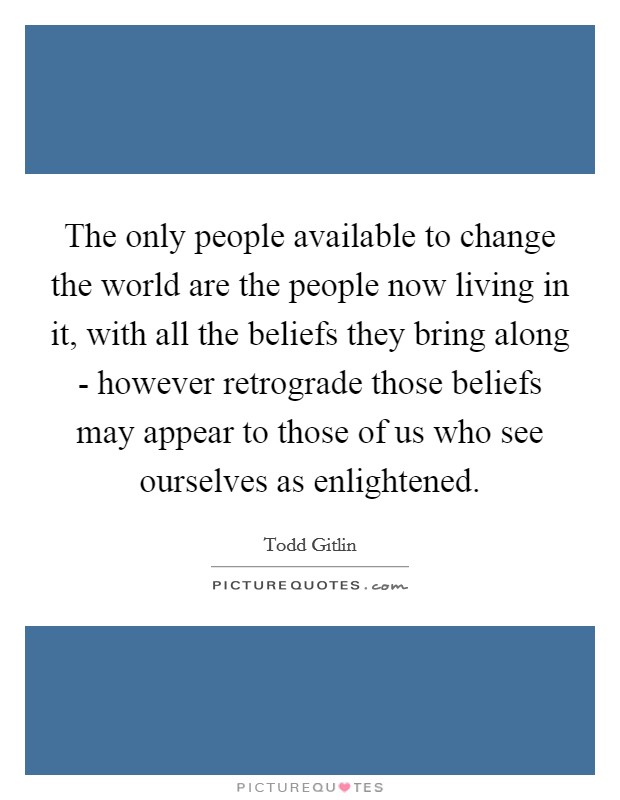 The only people available to change the world are the people now living in it, with all the beliefs they bring along - however retrograde those beliefs may appear to those of us who see ourselves as enlightened. Picture Quote #1