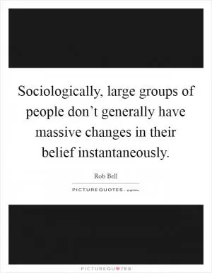 Sociologically, large groups of people don’t generally have massive changes in their belief instantaneously Picture Quote #1