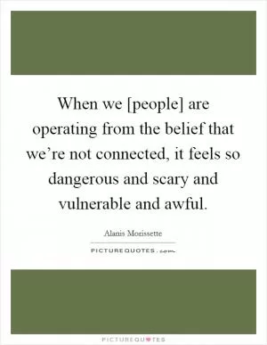 When we [people] are operating from the belief that we’re not connected, it feels so dangerous and scary and vulnerable and awful Picture Quote #1