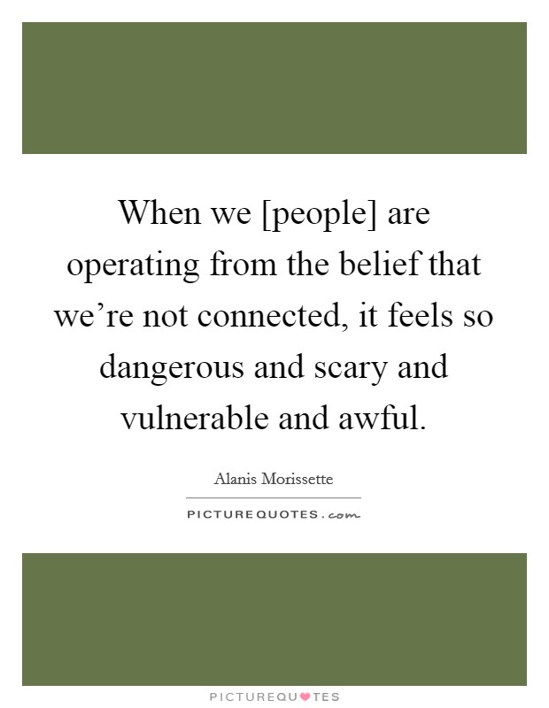 When we [people] are operating from the belief that we're not connected, it feels so dangerous and scary and vulnerable and awful. Picture Quote #1