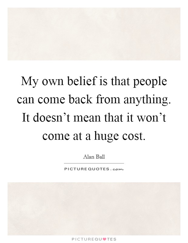 My own belief is that people can come back from anything. It doesn't mean that it won't come at a huge cost. Picture Quote #1