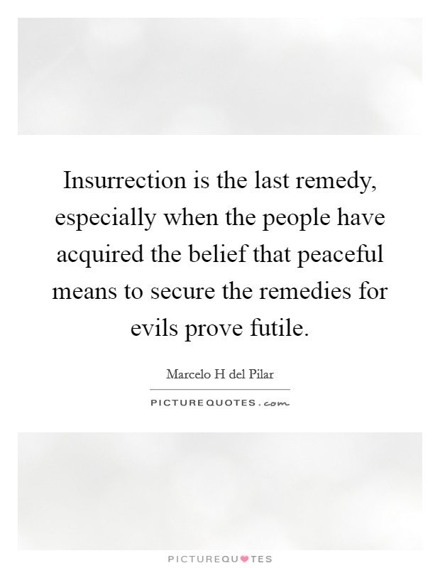 Insurrection is the last remedy, especially when the people have acquired the belief that peaceful means to secure the remedies for evils prove futile. Picture Quote #1