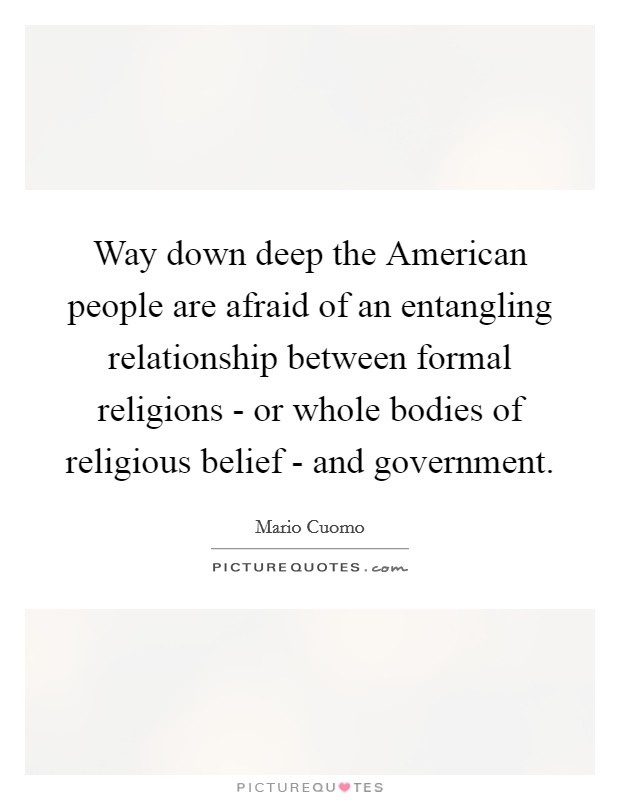 Way down deep the American people are afraid of an entangling relationship between formal religions - or whole bodies of religious belief - and government. Picture Quote #1