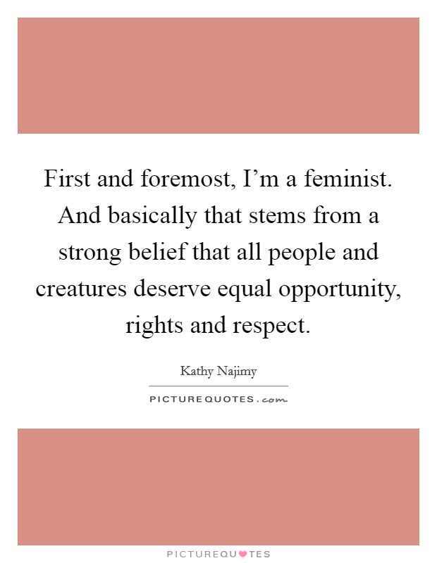 First and foremost, I'm a feminist. And basically that stems from a strong belief that all people and creatures deserve equal opportunity, rights and respect. Picture Quote #1