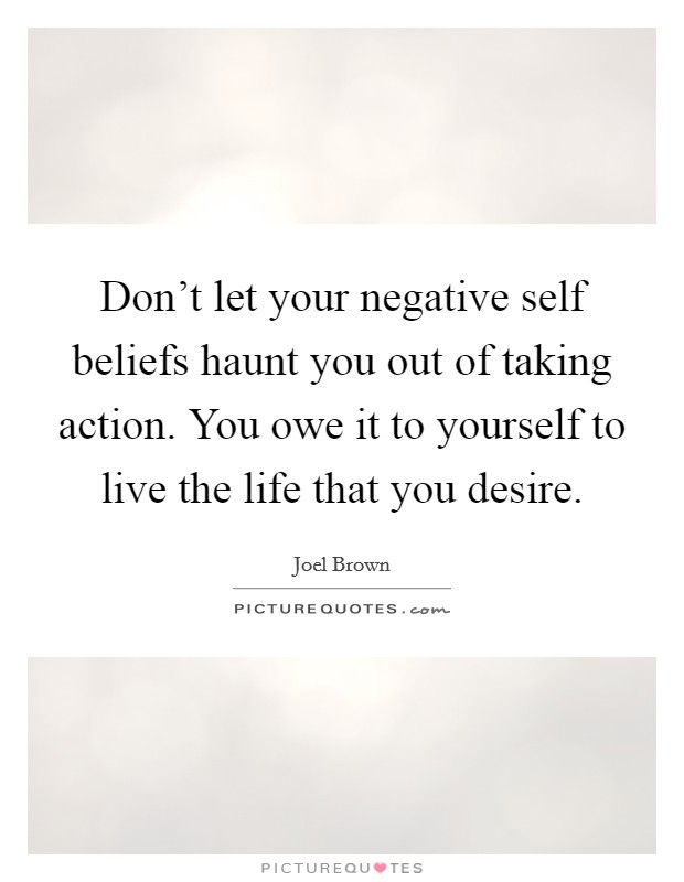 Don't let your negative self beliefs haunt you out of taking action. You owe it to yourself to live the life that you desire. Picture Quote #1