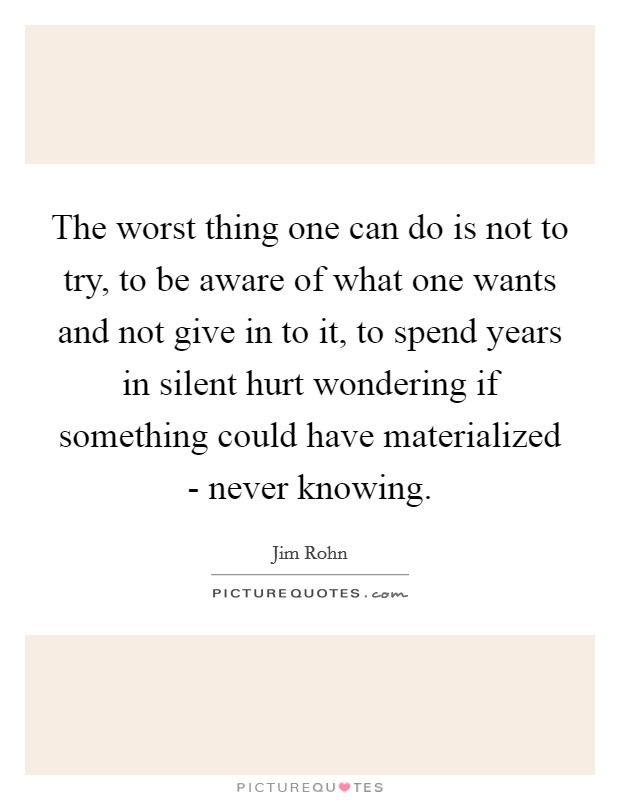 The worst thing one can do is not to try, to be aware of what one wants and not give in to it, to spend years in silent hurt wondering if something could have materialized - never knowing. Picture Quote #1