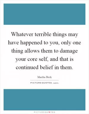 Whatever terrible things may have happened to you, only one thing allows them to damage your core self, and that is continued belief in them Picture Quote #1