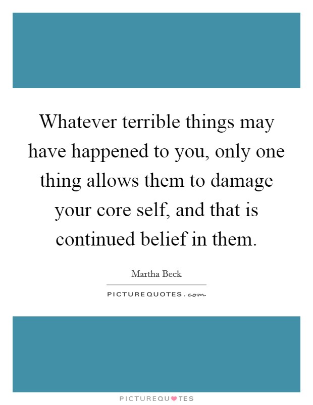 Whatever terrible things may have happened to you, only one thing allows them to damage your core self, and that is continued belief in them. Picture Quote #1