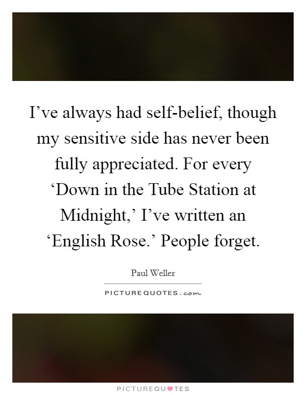 I've always had self-belief, though my sensitive side has never been fully appreciated. For every ‘Down in the Tube Station at Midnight,' I've written an ‘English Rose.' People forget. Picture Quote #1