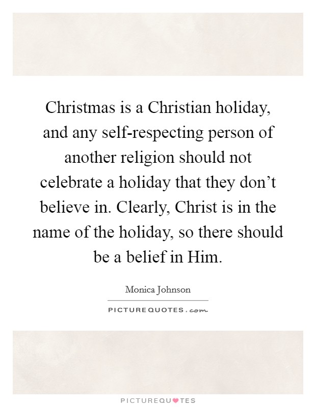 Christmas is a Christian holiday, and any self-respecting person of another religion should not celebrate a holiday that they don't believe in. Clearly, Christ is in the name of the holiday, so there should be a belief in Him. Picture Quote #1