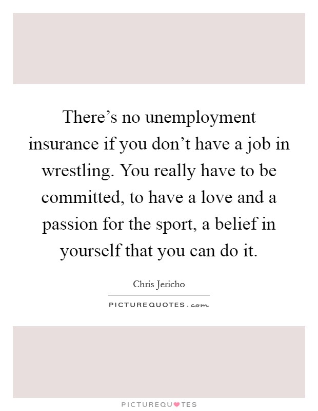 There's no unemployment insurance if you don't have a job in wrestling. You really have to be committed, to have a love and a passion for the sport, a belief in yourself that you can do it. Picture Quote #1