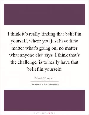 I think it’s really finding that belief in yourself, where you just have it no matter what’s going on, no matter what anyone else says. I think that’s the challenge, is to really have that belief in yourself Picture Quote #1