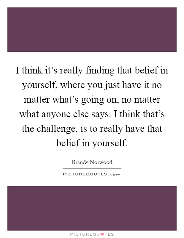 I think it's really finding that belief in yourself, where you just have it no matter what's going on, no matter what anyone else says. I think that's the challenge, is to really have that belief in yourself. Picture Quote #1