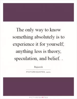 The only way to know something absolutely is to experience it for yourself; anything less is theory, speculation, and belief.  Picture Quote #1