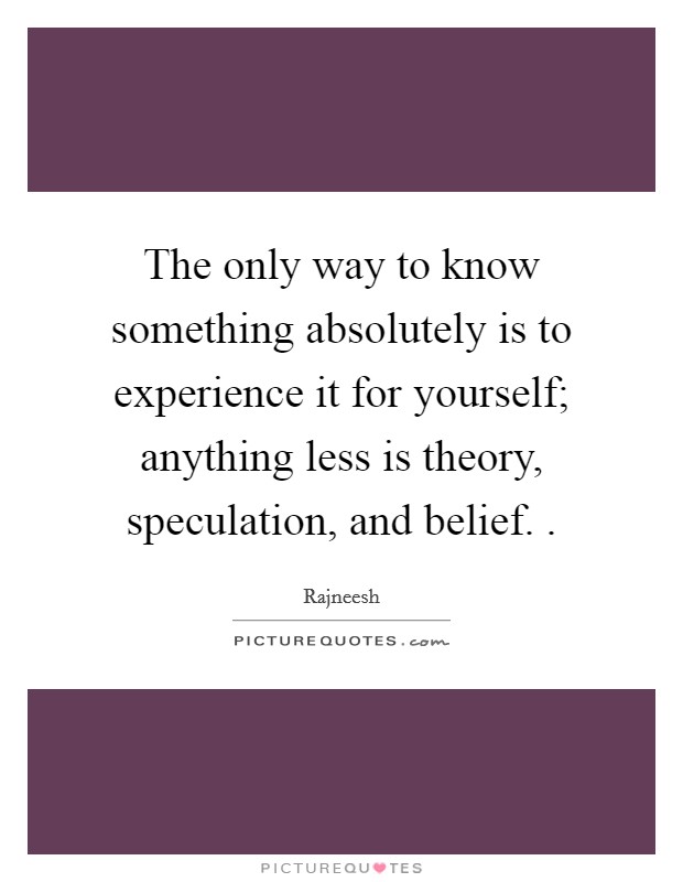 The only way to know something absolutely is to experience it for yourself; anything less is theory, speculation, and belief. . Picture Quote #1