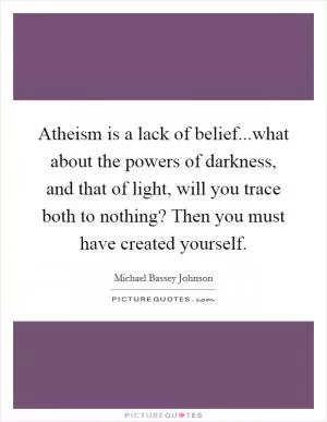 Atheism is a lack of belief...what about the powers of darkness, and that of light, will you trace both to nothing? Then you must have created yourself Picture Quote #1