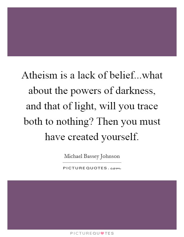 Atheism is a lack of belief...what about the powers of darkness, and that of light, will you trace both to nothing? Then you must have created yourself. Picture Quote #1