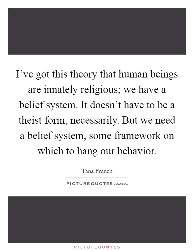 I've got this theory that human beings are innately religious; we have a belief system. It doesn't have to be a theist form, necessarily. But we need a belief system, some framework on which to hang our behavior. Picture Quote #1