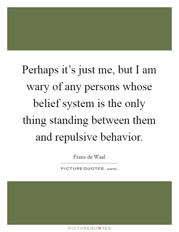 Perhaps it's just me, but I am wary of any persons whose belief system is the only thing standing between them and repulsive behavior. Picture Quote #1
