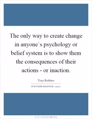 The only way to create change in anyone`s psychology or belief system is to show them the consequences of their actions - or inaction Picture Quote #1