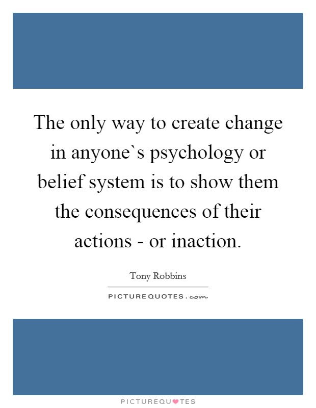 The only way to create change in anyone`s psychology or belief system is to show them the consequences of their actions - or inaction. Picture Quote #1
