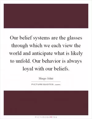 Our belief systems are the glasses through which we each view the world and anticipate what is likely to unfold. Our behavior is always loyal with our beliefs Picture Quote #1
