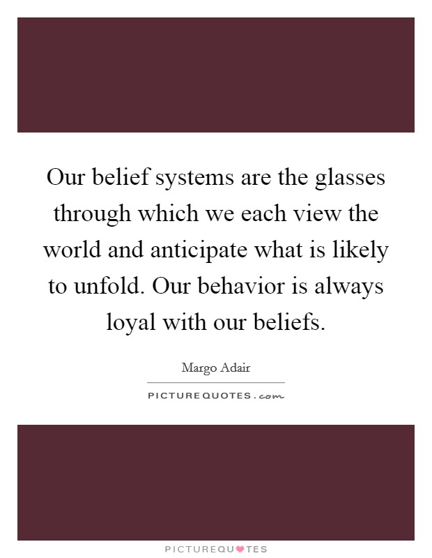 Our belief systems are the glasses through which we each view the world and anticipate what is likely to unfold. Our behavior is always loyal with our beliefs. Picture Quote #1