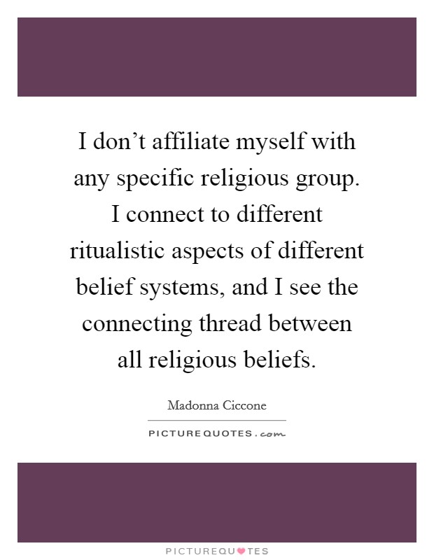 I don't affiliate myself with any specific religious group. I connect to different ritualistic aspects of different belief systems, and I see the connecting thread between all religious beliefs. Picture Quote #1
