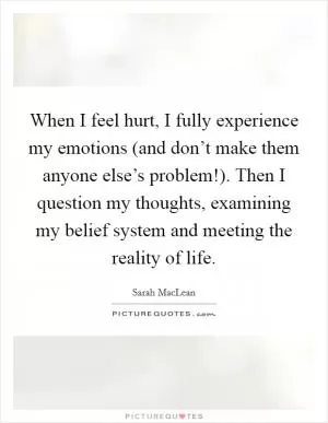 When I feel hurt, I fully experience my emotions (and don’t make them anyone else’s problem!). Then I question my thoughts, examining my belief system and meeting the reality of life Picture Quote #1