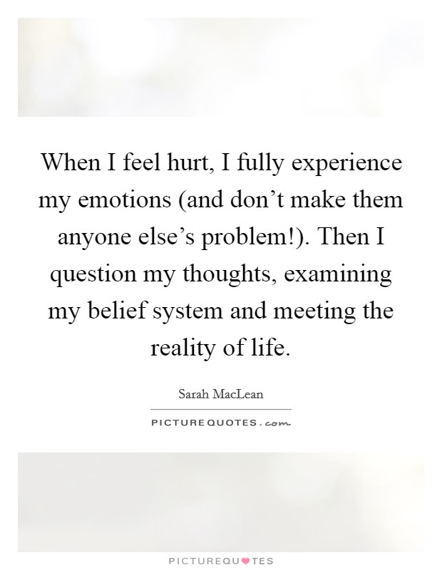 When I feel hurt, I fully experience my emotions (and don't make them anyone else's problem!). Then I question my thoughts, examining my belief system and meeting the reality of life. Picture Quote #1