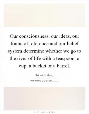 Our consciousness, our ideas, our frame of reference and our belief system determine whether we go to the river of life with a teaspoon, a cup, a bucket or a barrel Picture Quote #1
