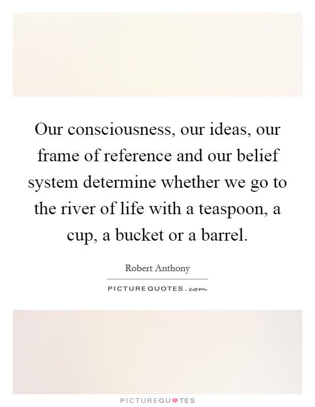 Our consciousness, our ideas, our frame of reference and our belief system determine whether we go to the river of life with a teaspoon, a cup, a bucket or a barrel. Picture Quote #1