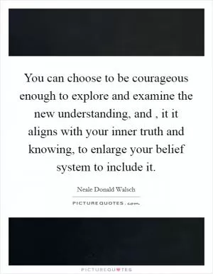 You can choose to be courageous enough to explore and examine the new understanding, and , it it aligns with your inner truth and knowing, to enlarge your belief system to include it Picture Quote #1