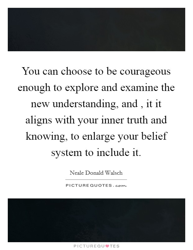 You can choose to be courageous enough to explore and examine the new understanding, and , it it aligns with your inner truth and knowing, to enlarge your belief system to include it. Picture Quote #1