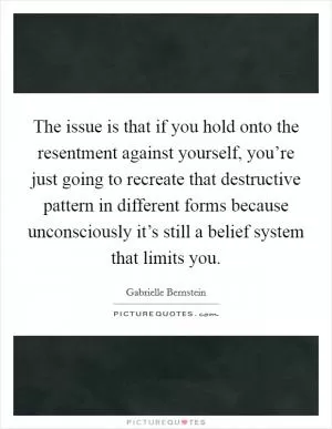The issue is that if you hold onto the resentment against yourself, you’re just going to recreate that destructive pattern in different forms because unconsciously it’s still a belief system that limits you Picture Quote #1