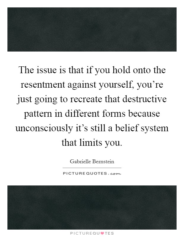 The issue is that if you hold onto the resentment against yourself, you're just going to recreate that destructive pattern in different forms because unconsciously it's still a belief system that limits you. Picture Quote #1