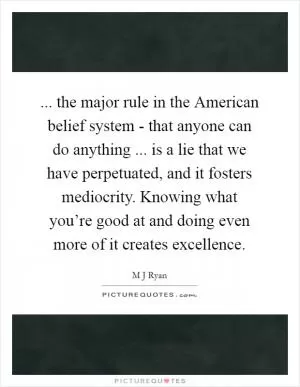 ... the major rule in the American belief system - that anyone can do anything ... is a lie that we have perpetuated, and it fosters mediocrity. Knowing what you’re good at and doing even more of it creates excellence Picture Quote #1