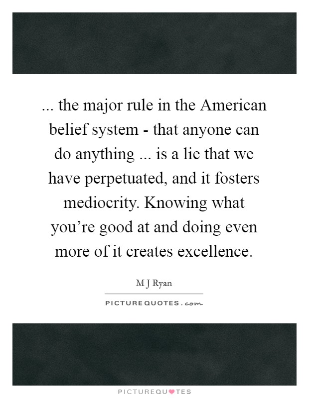 ... the major rule in the American belief system - that anyone can do anything ... is a lie that we have perpetuated, and it fosters mediocrity. Knowing what you're good at and doing even more of it creates excellence. Picture Quote #1