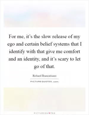 For me, it’s the slow release of my ego and certain belief systems that I identify with that give me comfort and an identity, and it’s scary to let go of that Picture Quote #1