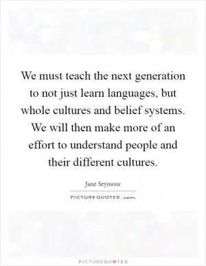 We must teach the next generation to not just learn languages, but whole cultures and belief systems. We will then make more of an effort to understand people and their different cultures Picture Quote #1