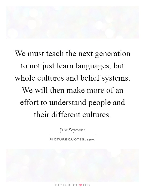 We must teach the next generation to not just learn languages, but whole cultures and belief systems. We will then make more of an effort to understand people and their different cultures. Picture Quote #1