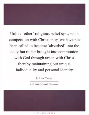 Unlike ‘other’ religious belief systems in competition with Christianity, we have not been called to become ‘absorbed’ into the deity but rather brought into communion with God through union with Christ thereby maintaining our unique individuality and personal identity Picture Quote #1